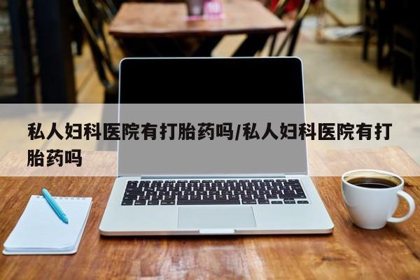 米非米索使用私人妇科医院有打胎药吗/私人妇科医院有打胎药吗
