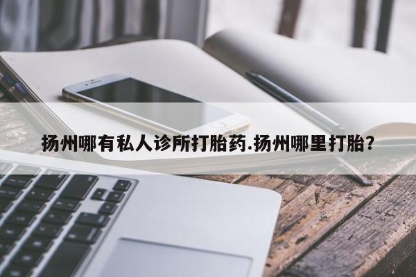 米非米索使用扬州哪有私人诊所打胎药.扬州哪里打胎？