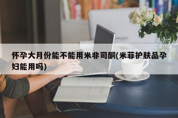 米非米索使用怀孕大月份能不能用米非司酮(米菲护肤品孕妇能用吗)