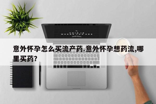 米非米索使用意外怀孕怎么买流产药.意外怀孕想药流,哪里买药？