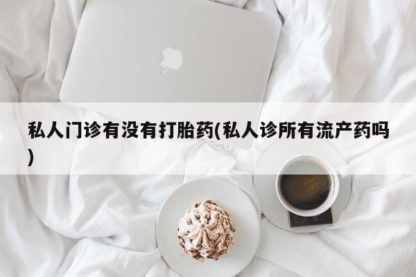 米非米索使用私人门诊有没有打胎药(私人诊所有流产药吗)