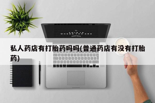 米非米索使用私人药店有打胎药吗吗(普通药店有没有打胎药)