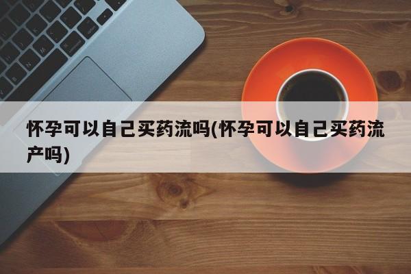 米非米索使用怀孕可以自己买药流吗(怀孕可以自己买药流产吗)