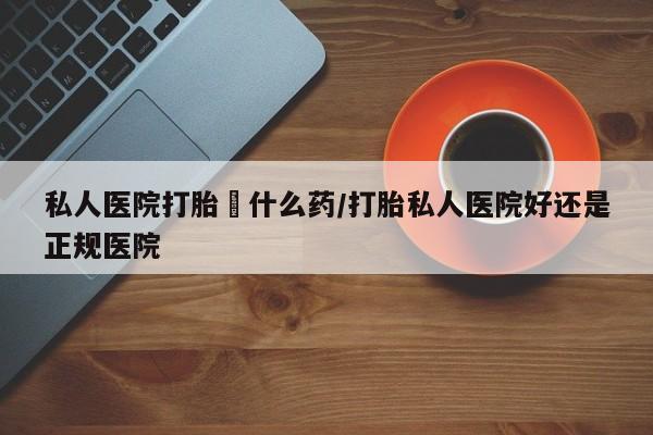 米非米索使用私人医院打胎給什么药/打胎私人医院好还是正规医院