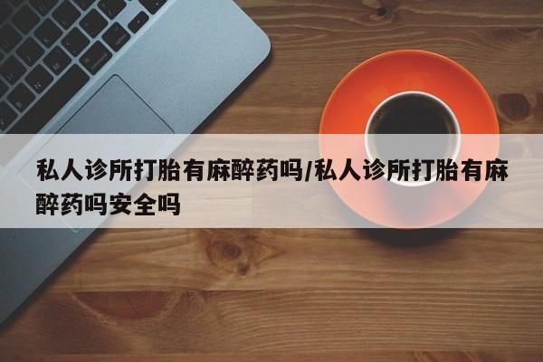 米非米索使用私人诊所打胎有麻醉药吗/私人诊所打胎有麻醉药吗安全吗